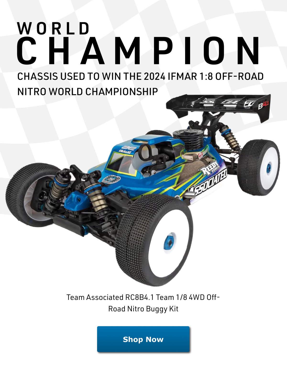 CHAMPION
				WORLD
				CHASSIS USED TO WIN THE 2024 IFMAR 1:8 OFF-ROAD NITRO WORLD CHAMPIONSHIP
				Team Associated RC8B4.1 Team 1/8 4WD Off-Road Nitro Buggy Kit
				Shop Now